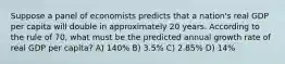 Suppose a panel of economists predicts that a nation's real GDP per capita will double in approximately 20 years. According to the rule of 70, what must be the predicted annual growth rate of real GDP per capita? A) 140% B) 3.5% C) 2.85% D) 14%