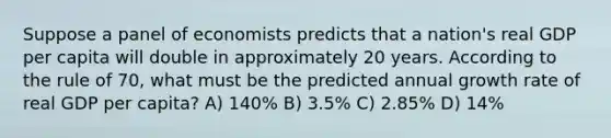 Suppose a panel of economists predicts that a nation's real GDP per capita will double in approximately 20 years. According to the rule of 70, what must be the predicted annual growth rate of real GDP per capita? A) 140% B) 3.5% C) 2.85% D) 14%