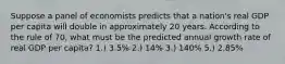 Suppose a panel of economists predicts that a nation's real GDP per capita will double in approximately 20 years. According to the rule of 70, what must be the predicted annual growth rate of real GDP per capita? 1.) 3.5% 2.) 14% 3.) 140% 5.) 2.85%