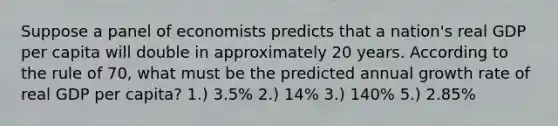 Suppose a panel of economists predicts that a nation's real GDP per capita will double in approximately 20 years. According to the rule of 70, what must be the predicted annual growth rate of real GDP per capita? 1.) 3.5% 2.) 14% 3.) 140% 5.) 2.85%