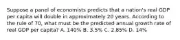 Suppose a panel of economists predicts that a nation's real GDP per capita will double in approximately 20 years. According to the rule of 70, what must be the predicted annual growth rate of real GDP per capita? A. 140% B. 3.5% C. 2.85% D. 14%