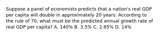 Suppose a panel of economists predicts that a nation's real GDP per capita will double in approximately 20 years. According to the rule of 70, what must be the predicted annual growth rate of real GDP per capita? A. 140% B. 3.5% C. 2.85% D. 14%