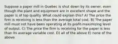 Suppose a paper mill in Quebec is shut down by its owner, even though the plant and equipment are in excellent shape and the paper is of top quality. What could explain this? A) The price the firm is receiving is less than the average total cost. B) The paper mill must not have been operating at its profit-maximizing level of output. C) The price the firm is receiving for the paper is less than its average variable cost. D) all of the above E) none of the above