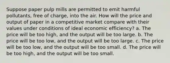 Suppose paper pulp mills are permitted to emit harmful pollutants, free of charge, into the air. How will the price and output of paper in a competitive market compare with their values under conditions of ideal economic efficiency? a. The price will be too high, and the output will be too large. b. The price will be too low, and the output will be too large. c. The price will be too low, and the output will be too small. d. The price will be too high, and the output will be too small.