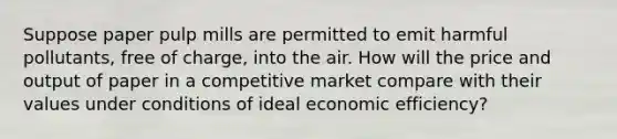 Suppose paper pulp mills are permitted to emit harmful pollutants, free of charge, into the air. How will the price and output of paper in a competitive market compare with their values under conditions of ideal economic efficiency?