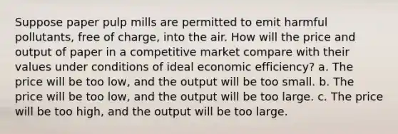 Suppose paper pulp mills are permitted to emit harmful pollutants, free of charge, into the air. How will the price and output of paper in a competitive market compare with their values under conditions of ideal economic efficiency? a. The price will be too low, and the output will be too small. b. The price will be too low, and the output will be too large. c. The price will be too high, and the output will be too large.