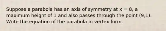 Suppose a parabola has an <a href='https://www.questionai.com/knowledge/kgExf582dN-axis-of-symmetry' class='anchor-knowledge'>axis of symmetry</a> at x = 8, a maximum height of 1 and also passes through the point (9,1). Write the equation of the parabola in vertex form.