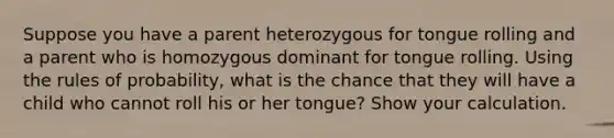 Suppose you have a parent heterozygous for tongue rolling and a parent who is homozygous dominant for tongue rolling. Using the rules of probability, what is the chance that they will have a child who cannot roll his or her tongue? Show your calculation.