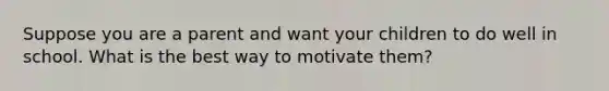 Suppose you are a parent and want your children to do well in school. What is the best way to motivate them?