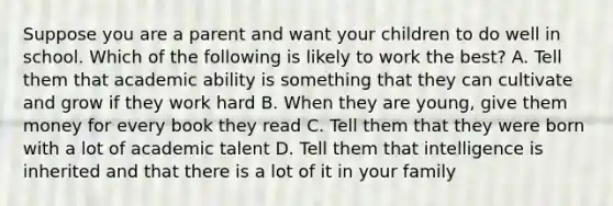 Suppose you are a parent and want your children to do well in school. Which of the following is likely to work the best? A. Tell them that academic ability is something that they can cultivate and grow if they work hard B. When they are young, give them money for every book they read C. Tell them that they were born with a lot of academic talent D. Tell them that intelligence is inherited and that there is a lot of it in your family