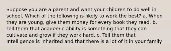 Suppose you are a parent and want your children to do well in school. Which of the following is likely to work the best? a. When they are young, give them money for every book they read. b. Tell them that academic ability is something that they can cultivate and grow if they work hard. c. Tell them that intelligence is inherited and that there is a lot of it in your family