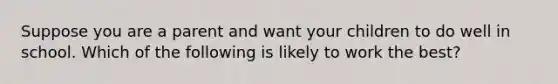 Suppose you are a parent and want your children to do well in school. Which of the following is likely to work the best?