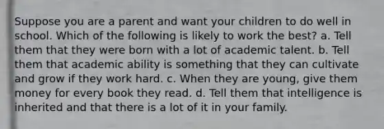 Suppose you are a parent and want your children to do well in school. Which of the following is likely to work the best? a. Tell them that they were born with a lot of academic talent. b. Tell them that academic ability is something that they can cultivate and grow if they work hard. c. When they are young, give them money for every book they read. d. Tell them that intelligence is inherited and that there is a lot of it in your family.