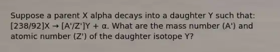 Suppose a parent X alpha decays into a daughter Y such that: [238/92]X → [A'/Z']Y + α. What are the mass number (A') and atomic number (Z') of the daughter isotope Y?