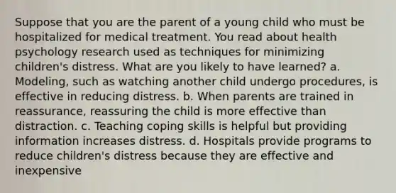 Suppose that you are the parent of a young child who must be hospitalized for medical treatment. You read about health psychology research used as techniques for minimizing children's distress. What are you likely to have learned? a. Modeling, such as watching another child undergo procedures, is effective in reducing distress. b. When parents are trained in reassurance, reassuring the child is more effective than distraction. c. Teaching coping skills is helpful but providing information increases distress. d. Hospitals provide programs to reduce children's distress because they are effective and inexpensive