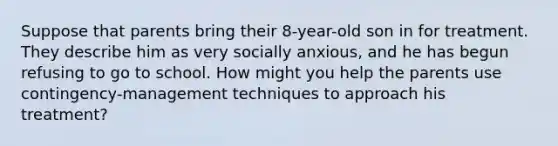 Suppose that parents bring their 8-year-old son in for treatment. They describe him as very socially anxious, and he has begun refusing to go to school. How might you help the parents use contingency-management techniques to approach his treatment?