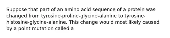 Suppose that part of an amino acid sequence of a protein was changed from tyrosine-proline-glycine-alanine to tyrosine-histosine-glycine-alanine. This change would most likely caused by a point mutation called a