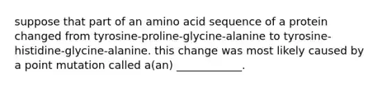 suppose that part of an amino acid sequence of a protein changed from tyrosine-proline-glycine-alanine to tyrosine-histidine-glycine-alanine. this change was most likely caused by a point mutation called a(an) ____________.