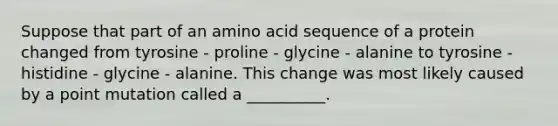 Suppose that part of an amino acid sequence of a protein changed from tyrosine - proline - glycine - alanine to tyrosine - histidine - glycine - alanine. This change was most likely caused by a point mutation called a __________.