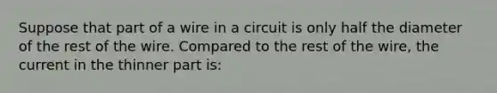 Suppose that part of a wire in a circuit is only half the diameter of the rest of the wire. Compared to the rest of the wire, the current in the thinner part is: