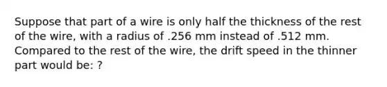 Suppose that part of a wire is only half the thickness of the rest of the wire, with a radius of .256 mm instead of .512 mm. Compared to the rest of the wire, the drift speed in the thinner part would be: ?