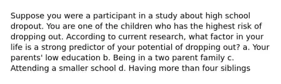 Suppose you were a participant in a study about high school dropout. You are one of the children who has the highest risk of dropping out. According to current research, what factor in your life is a strong predictor of your potential of dropping out? a. Your parents' low education b. Being in a two parent family c. Attending a smaller school d. Having more than four siblings