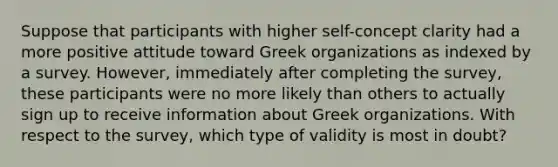 Suppose that participants with higher self-concept clarity had a more positive attitude toward Greek organizations as indexed by a survey. However, immediately after completing the survey, these participants were no more likely than others to actually sign up to receive information about Greek organizations. With respect to the survey, which type of validity is most in doubt?