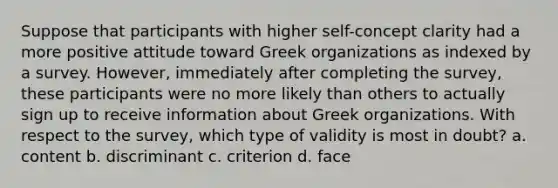 Suppose that participants with higher self-concept clarity had a more positive attitude toward Greek organizations as indexed by a survey. However, immediately after completing the survey, these participants were no more likely than others to actually sign up to receive information about Greek organizations. With respect to the survey, which type of validity is most in doubt? a. content b. discriminant c. criterion d. face