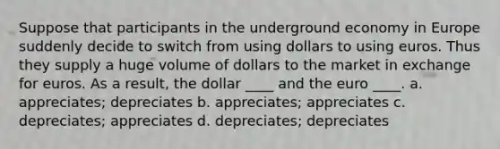 Suppose that participants in the underground economy in Europe suddenly decide to switch from using dollars to using euros. Thus they supply a huge volume of dollars to the market in exchange for euros. As a result, the dollar ____ and the euro ____. a. appreciates; depreciates b. appreciates; appreciates c. depreciates; appreciates d. depreciates; depreciates