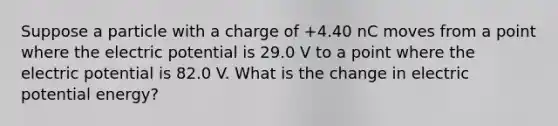 Suppose a particle with a charge of +4.40 nC moves from a point where the electric potential is 29.0 V to a point where the electric potential is 82.0 V. What is the change in electric potential energy?