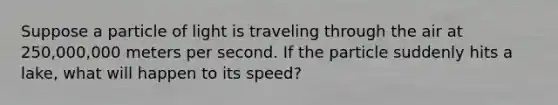 Suppose a particle of light is traveling through the air at 250,000,000 meters per second. If the particle suddenly hits a lake, what will happen to its speed?