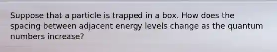 Suppose that a particle is trapped in a box. How does the spacing between adjacent energy levels change as the quantum numbers increase?