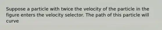 Suppose a particle with twice the velocity of the particle in the figure enters the velocity selector. The path of this particle will curve