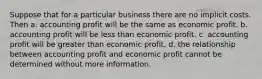 Suppose that for a particular business there are no implicit costs. Then a. accounting profit will be the same as economic profit. b. accounting profit will be less than economic profit. c. accounting profit will be greater than economic profit. d. the relationship between accounting profit and economic profit cannot be determined without more information.