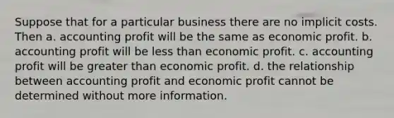 Suppose that for a particular business there are no implicit costs. Then a. accounting profit will be the same as economic profit. b. accounting profit will be less than economic profit. c. accounting profit will be greater than economic profit. d. the relationship between accounting profit and economic profit cannot be determined without more information.