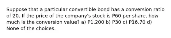 Suppose that a particular convertible bond has a conversion ratio of 20. If the price of the company's stock is P60 per share, how much is the conversion value? a) P1,200 b) P30 c) P16.70 d) None of the choices.