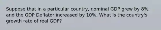 Suppose that in a particular country, nominal GDP grew by 8%, and the GDP Deflator increased by 10%. What is the country's growth rate of real GDP?