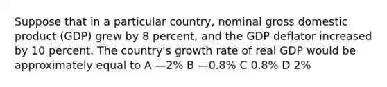 Suppose that in a particular country, nominal gross domestic product (GDP) grew by 8 percent, and the GDP deflator increased by 10 percent. The country's growth rate of real GDP would be approximately equal to A —2% B —0.8% C 0.8% D 2%