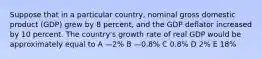 Suppose that in a particular country, nominal gross domestic product (GDP) grew by 8 percent, and the GDP deflator increased by 10 percent. The country's growth rate of real GDP would be approximately equal to A —2% B —0.8% C 0.8% D 2% E 18%