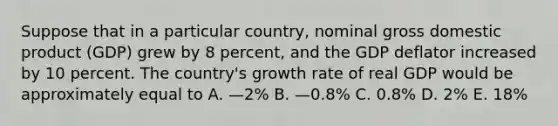 Suppose that in a particular country, nominal gross domestic product (GDP) grew by 8 percent, and the GDP deflator increased by 10 percent. The country's growth rate of real GDP would be approximately equal to A. —2% B. —0.8% C. 0.8% D. 2% E. 18%