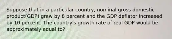 Suppose that in a particular country, nominal gross domestic product(GDP) grew by 8 percent and the GDP deflator increased by 10 percent. The country's growth rate of real GDP would be approximately equal to?