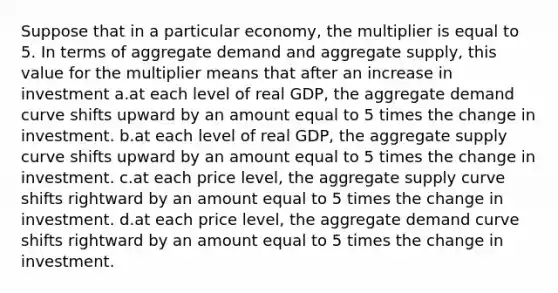 Suppose that in a particular economy, the multiplier is equal to 5. In terms of aggregate demand and aggregate supply, this value for the multiplier means that after an increase in investment a.at each level of real GDP, the aggregate demand curve shifts upward by an amount equal to 5 times the change in investment. b.at each level of real GDP, the aggregate supply curve shifts upward by an amount equal to 5 times the change in investment. c.at each price level, the aggregate supply curve shifts rightward by an amount equal to 5 times the change in investment. d.at each price level, the aggregate demand curve shifts rightward by an amount equal to 5 times the change in investment.