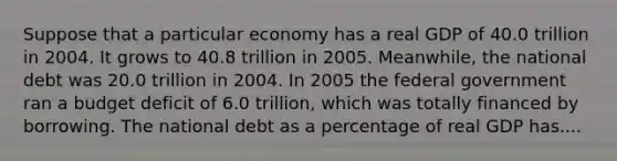 Suppose that a particular economy has a real GDP of 40.0 trillion in 2004. It grows to 40.8 trillion in 2005. Meanwhile, the national debt was 20.0 trillion in 2004. In 2005 the federal government ran a budget deficit of 6.0 trillion, which was totally financed by borrowing. The national debt as a percentage of real GDP has....