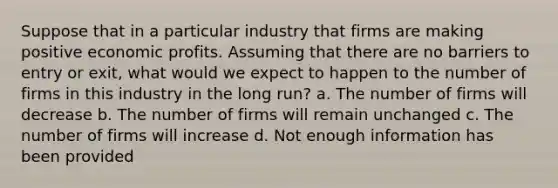 Suppose that in a particular industry that firms are making positive economic profits. Assuming that there are no barriers to entry or exit, what would we expect to happen to the number of firms in this industry in the long run? a. The number of firms will decrease b. The number of firms will remain unchanged c. The number of firms will increase d. Not enough information has been provided