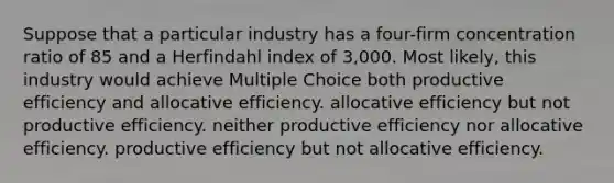 Suppose that a particular industry has a four-firm concentration ratio of 85 and a Herfindahl index of 3,000. Most likely, this industry would achieve Multiple Choice both productive efficiency and allocative efficiency. allocative efficiency but not productive efficiency. neither productive efficiency nor allocative efficiency. productive efficiency but not allocative efficiency.