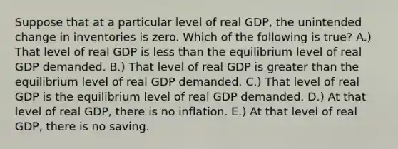 Suppose that at a particular level of real GDP, the unintended change in inventories is zero. Which of the following is true? A.) That level of real GDP is <a href='https://www.questionai.com/knowledge/k7BtlYpAMX-less-than' class='anchor-knowledge'>less than</a> the equilibrium level of real GDP demanded. B.) That level of real GDP is <a href='https://www.questionai.com/knowledge/ktgHnBD4o3-greater-than' class='anchor-knowledge'>greater than</a> the equilibrium level of real GDP demanded. C.) That level of real GDP is the equilibrium level of real GDP demanded. D.) At that level of real GDP, there is no inflation. E.) At that level of real GDP, there is no saving.