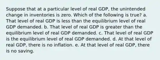 Suppose that at a particular level of real GDP, the unintended change in inventories is zero. Which of the following is true? a. That level of real GDP is <a href='https://www.questionai.com/knowledge/k7BtlYpAMX-less-than' class='anchor-knowledge'>less than</a> the equilibrium level of real GDP demanded. b. That level of real GDP is <a href='https://www.questionai.com/knowledge/ktgHnBD4o3-greater-than' class='anchor-knowledge'>greater than</a> the equilibrium level of real GDP demanded. c. That level of real GDP is the equilibrium level of real GDP demanded. d. At that level of real GDP, there is no inflation. e. At that level of real GDP, there is no saving.