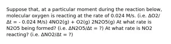 Suppose that, at a particular moment during the reaction below, molecular oxygen is reacting at the rate of 0.024 M/s. (i.e. ΔO2/Δt = - 0.024 M/s) 4NO2(g) + O2(g) 2N2O5(g) At what rate is N2O5 being formed? (i.e. ΔN2O5/Δt = ?) At what rate is NO2 reacting? (i.e. ΔNO2/Δt = ?)