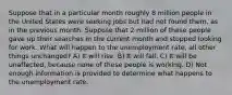 Suppose that in a particular month roughly 8 million people in the United States were seeking jobs but had not found them, as in the previous month. Suppose that 2 million of these people gave up their searches in the current month and stopped looking for work. What will happen to the unemployment rate, all other things unchanged? A) It will rise. B) It will fall. C) It will be unaffected, because none of these people is working. D) Not enough information is provided to determine what happens to the unemployment rate.