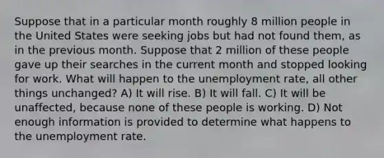 Suppose that in a particular month roughly 8 million people in the United States were seeking jobs but had not found them, as in the previous month. Suppose that 2 million of these people gave up their searches in the current month and stopped looking for work. What will happen to the unemployment rate, all other things unchanged? A) It will rise. B) It will fall. C) It will be unaffected, because none of these people is working. D) Not enough information is provided to determine what happens to the unemployment rate.